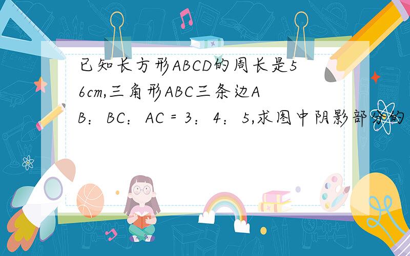 已知长方形ABCD的周长是56cm,三角形ABC三条边AB：BC：AC＝3：4：5,求图中阴影部分的面积.