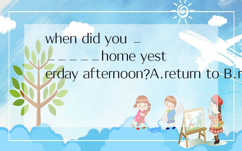 when did you ______home yesterday afternoon?A.return to B.return at C.returned D.return 要说明为什么还想问一下,为什么不是选C