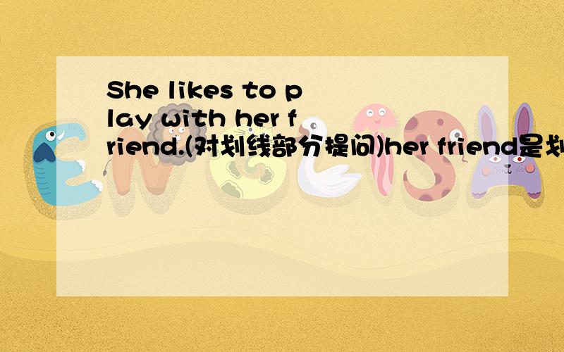 She likes to play with her friend.(对划线部分提问)her friend是划线部分