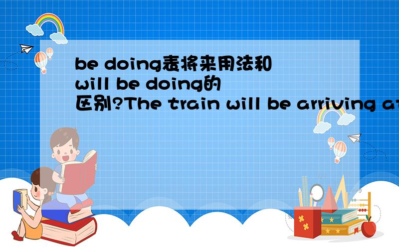 be doing表将来用法和will be doing的区别?The train will be arriving at two o'clock.这句话能换成The train is arriving at two o'clock吗?be doing表将来用法和will be doing的区别是语气上的么?