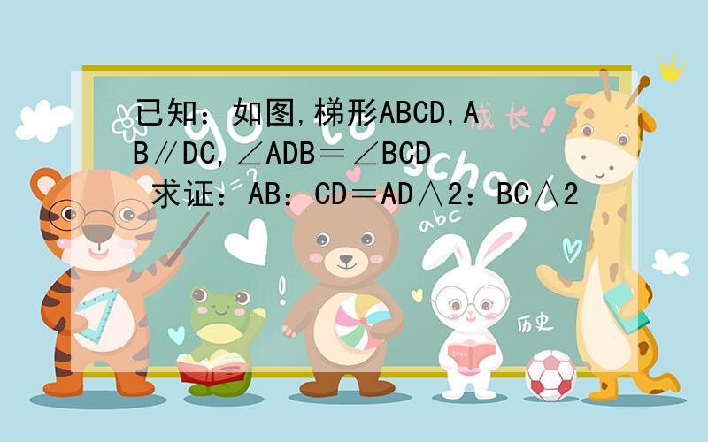 已知：如图,梯形ABCD,AB∥DC,∠ADB＝∠BCD 求证：AB：CD＝AD∧2：BC∧2