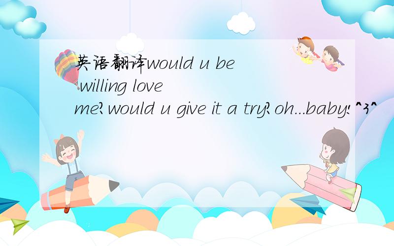英语翻译would u be willing love me?would u give it a try?oh...baby!＾3＾