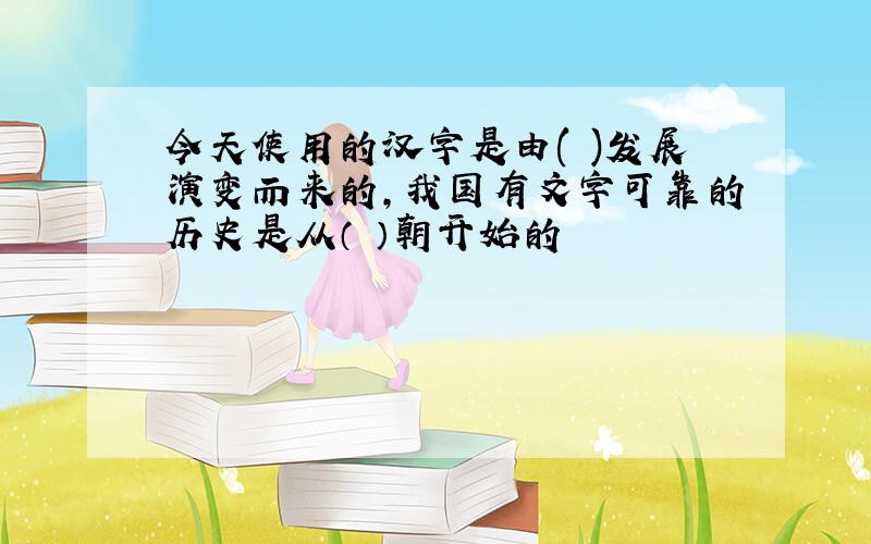 今天使用的汉字是由( )发展演变而来的,我国有文字可靠的历史是从（ ）朝开始的