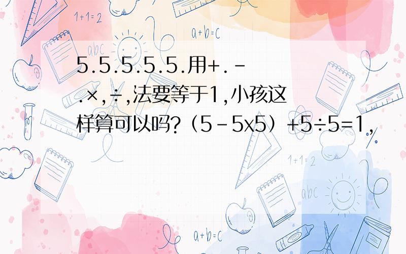 5.5.5.5.5.用+.-.×,÷,法要等于1,小孩这样算可以吗?（5-5x5）+5÷5=1,