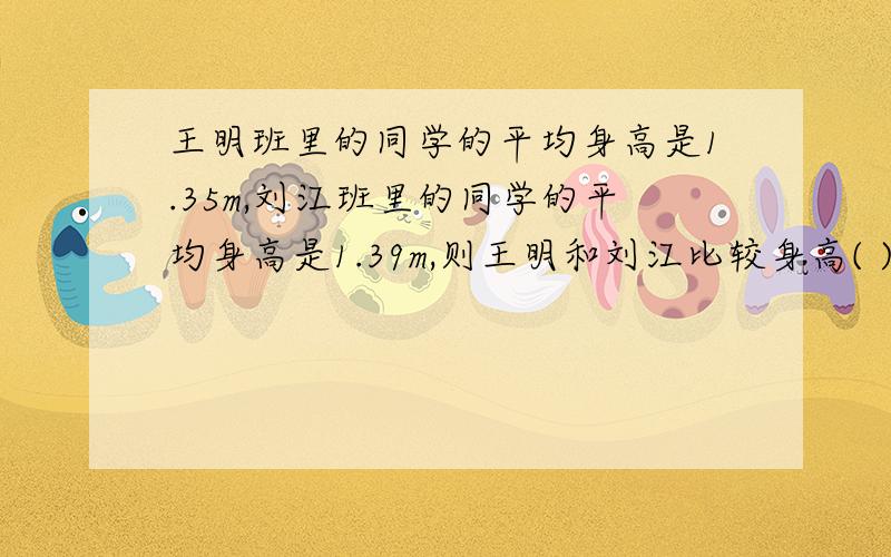 王明班里的同学的平均身高是1.35m,刘江班里的同学的平均身高是1.39m,则王明和刘江比较身高( )