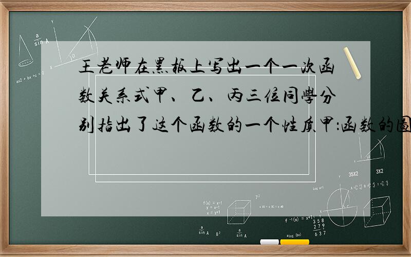 王老师在黑板上写出一个一次函数关系式甲、乙、丙三位同学分别指出了这个函数的一个性质甲：函数的图像不经过第三象限乙：当x0丙：y随着x的增大而减小
