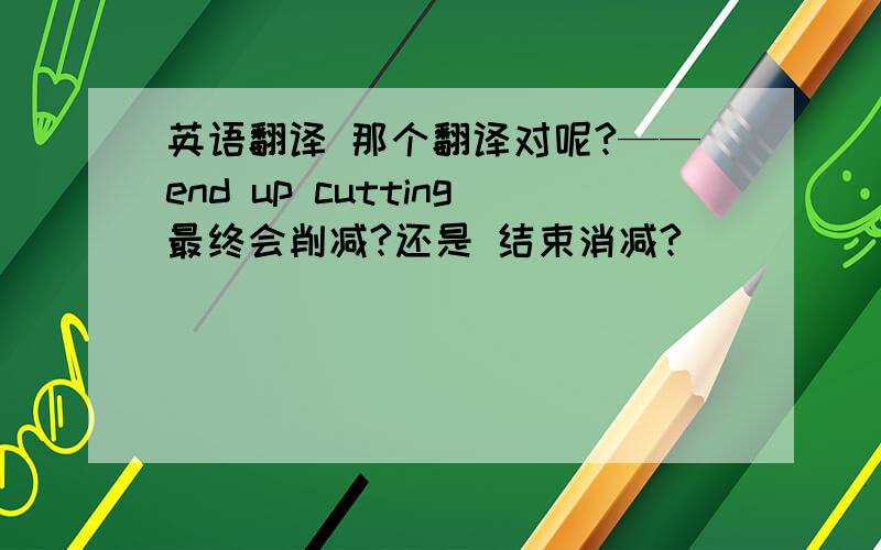 英语翻译 那个翻译对呢?——end up cutting最终会削减?还是 结束消减?