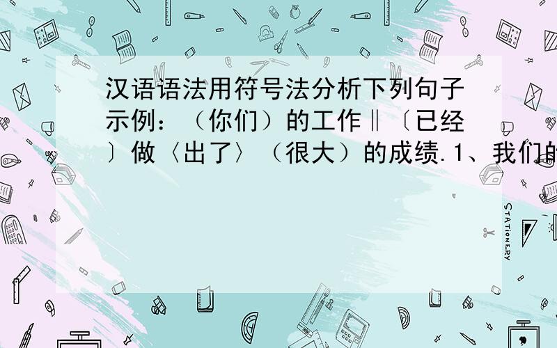 汉语语法用符号法分析下列句子示例：（你们）的工作‖〔已经〕做〈出了〉（很大）的成绩.1、我们的党是伟大的光荣的正确的党.2、老师问我一个问题.3、过了河的船很快又回来了.4、中