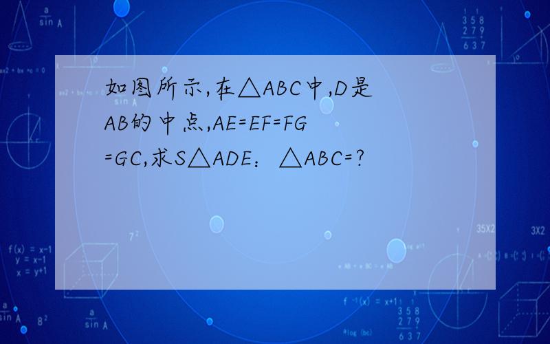 如图所示,在△ABC中,D是AB的中点,AE=EF=FG=GC,求S△ADE：△ABC=?