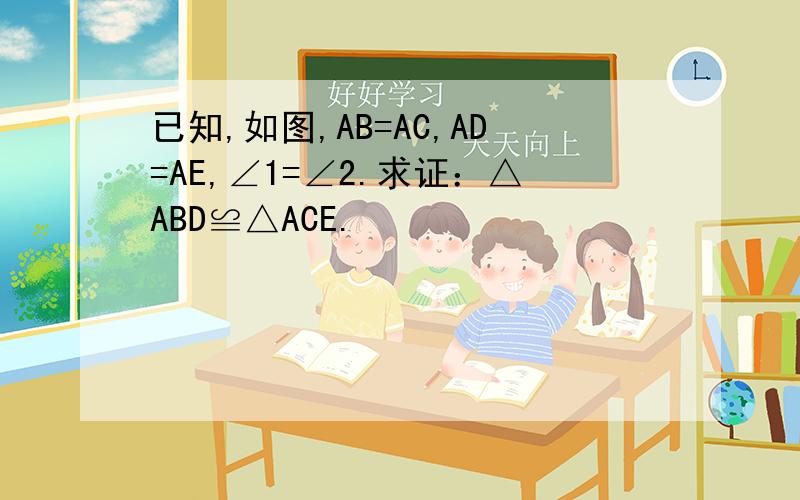 已知,如图,AB=AC,AD=AE,∠1=∠2.求证：△ABD≌△ACE.