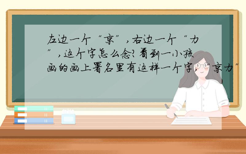 左边一个“京”,右边一个“力”,这个字怎么念?看到一小孩画的画上署名里有这样一个字,“京力”,怎么读?