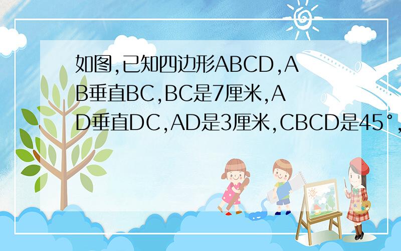如图,已知四边形ABCD,AB垂直BC,BC是7厘米,AD垂直DC,AD是3厘米,CBCD是45°,求四边形ABCD的面积.