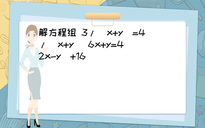 解方程组 3/（x+y）=4/（x+y） 6x+y=4（2x-y）+16