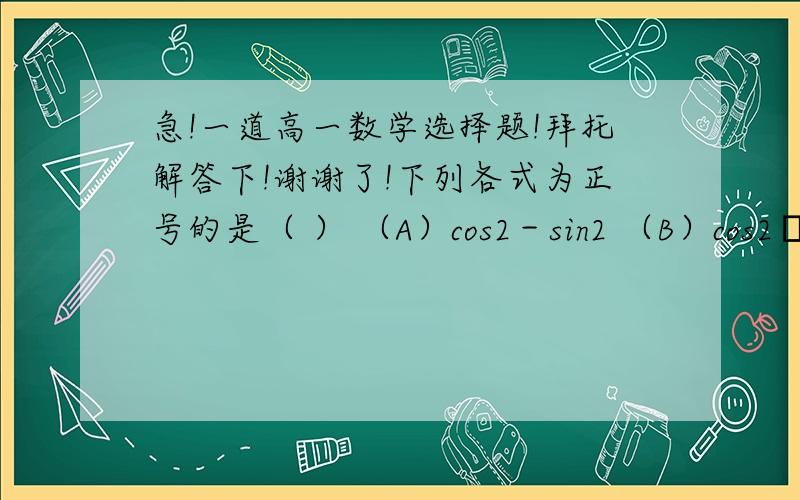 急!一道高一数学选择题!拜托解答下!谢谢了!下列各式为正号的是（ ） （A）cos2－sin2 （B）cos2•sin2 （C）tan2/cos2  （D）sin2•tan2