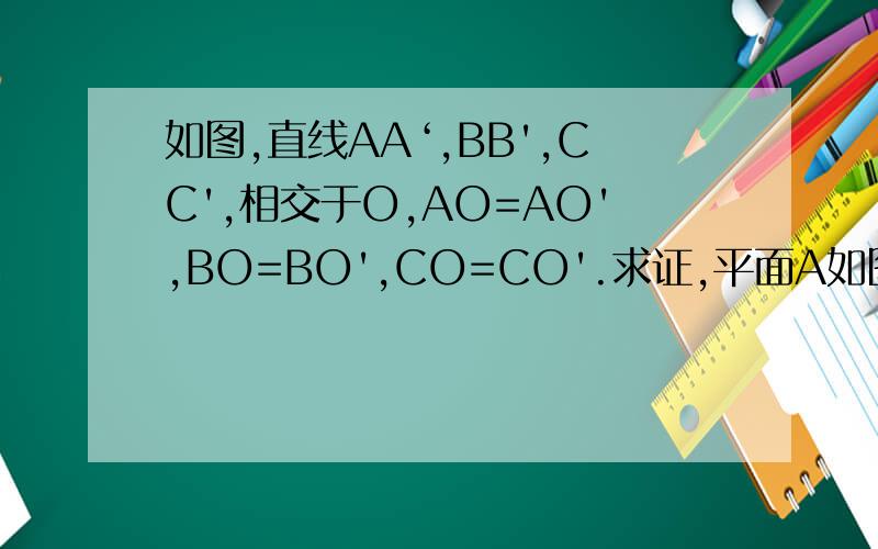 如图,直线AA‘,BB',CC',相交于O,AO=AO',BO=BO',CO=CO'.求证,平面A如图,直线AA‘,BB',CC',相交于O,AO=AO',BO=BO',CO=CO'.求证,平面ABC平行A'B'C'