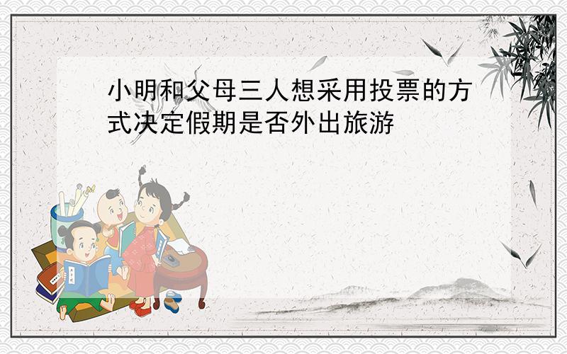 小明和父母三人想采用投票的方式决定假期是否外出旅游