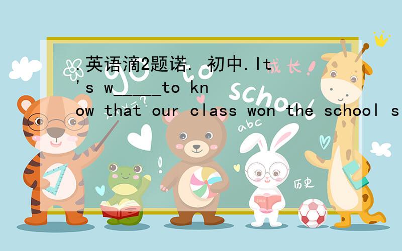 .英语滴2题诺. 初中.It's w_____to know that our class won the school singing competition(竞赛). 7. You can see many works  of art in the coming  s_____.