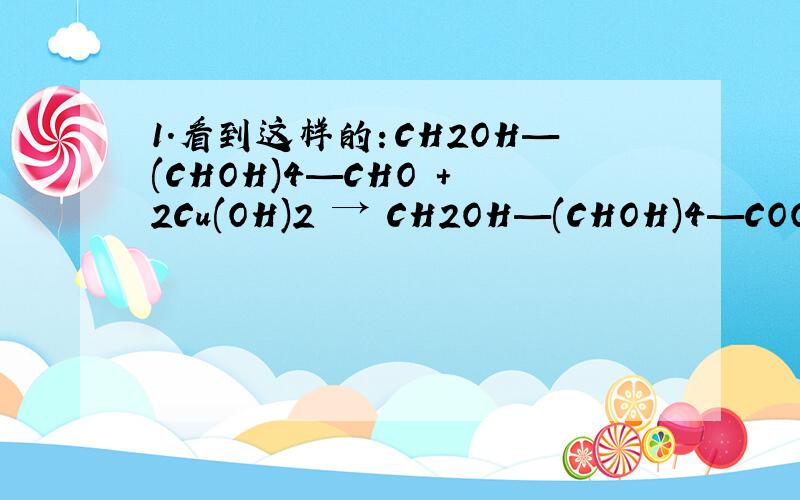 1.看到这样的：CH2OH—(CHOH)4—CHO + 2Cu(OH)2 → CH2OH—(CHOH)4—COOH 请问这是什么啊?ps:我从百科查的是：CH2OH(CHOH)4CHO + 2Cu(OH)2 → CH2OH(CHOH)4COOH + Cu2O + 2H2O (反应条件：碱性、加热)这两个到底哪个对?2.
