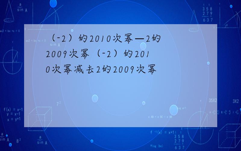 （-2）的2010次幂—2的2009次幂（-2）的2010次幂减去2的2009次幂