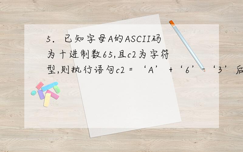 5．已知字母A的ASCII码为十进制数65,且c2为字符型,则执行语句c2＝‘A’ +‘6’-‘3’后,c2中的值为多少A ） D B）68 C) 不确定的值 D) C