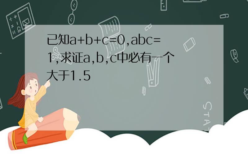 已知a+b+c=0,abc=1,求证a,b,c中必有一个大于1.5