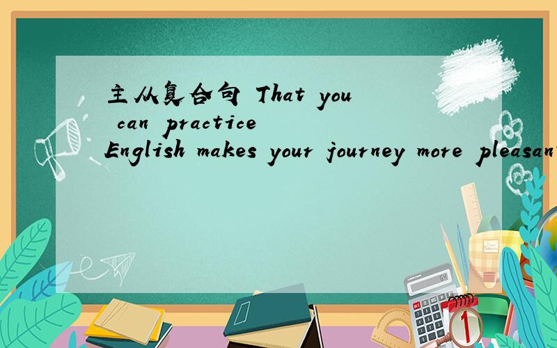 主从复合句 That you can practice English makes your journey more pleasant .找出谓语动词 从句 从句引导词!从句到底是前面的还是后面的啊= =