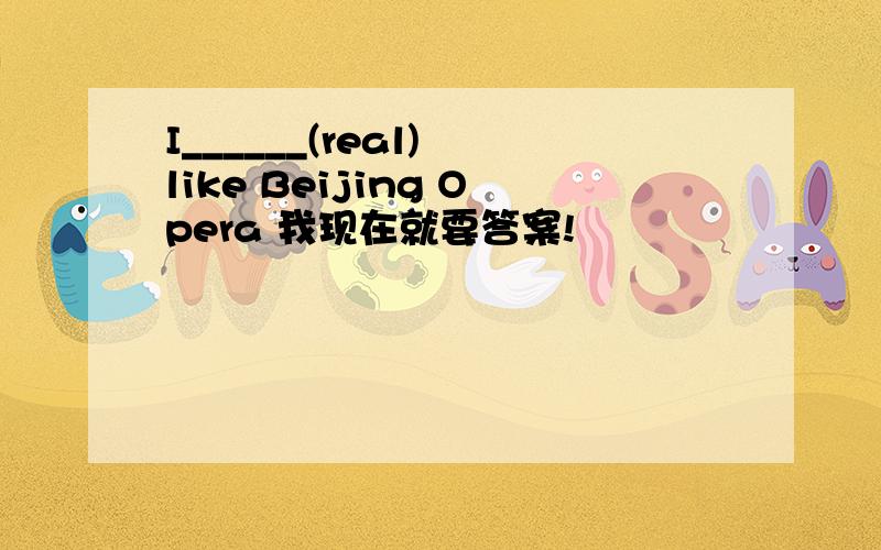 I______(real) like Beijing Opera 我现在就要答案!