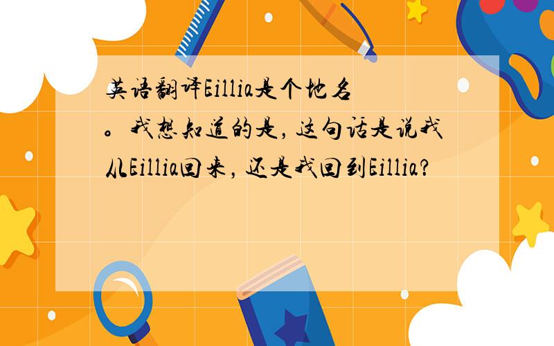 英语翻译Eillia是个地名。我想知道的是，这句话是说我从Eillia回来，还是我回到Eillia？