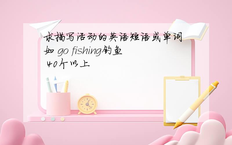 求描写活动的英语短语或单词 如 go fishing钓鱼 40个以上