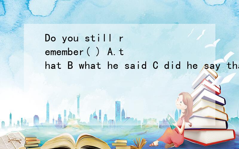 Do you still remember( ) A.that B what he said C did he say that D what did he say
