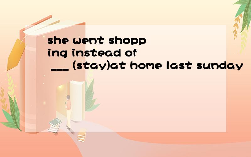 she went shopping instead of ___ (stay)at home last sunday