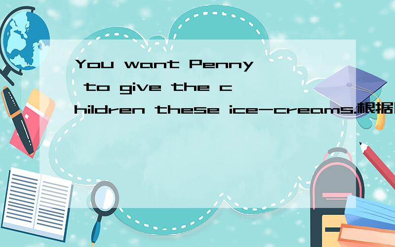 You want Penny to give the children these ice-creams.根据以下情景写出你应该说的话
