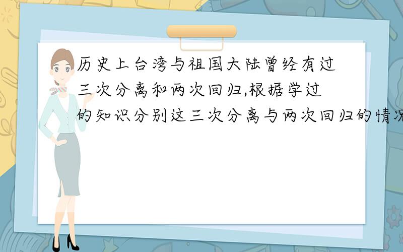 历史上台湾与祖国大陆曾经有过三次分离和两次回归,根据学过的知识分别这三次分离与两次回归的情况