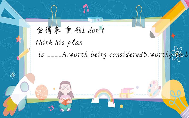 会得来 重谢I don't think his plan is ____A.worth being consideredB.worthy to be consideredC.worthy of consideringD.worth to be considered
