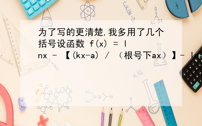 为了写的更清楚,我多用了几个括号设函数 f(x) = lnx - 【(kx-a) / （根号下ax）】- lna(x>0,a>0且a为常数)1.当k=1时候,判断函数f(x)的单调性,并加以证明2,当k=0时,求证f(x)>0对一切x>0恒成立