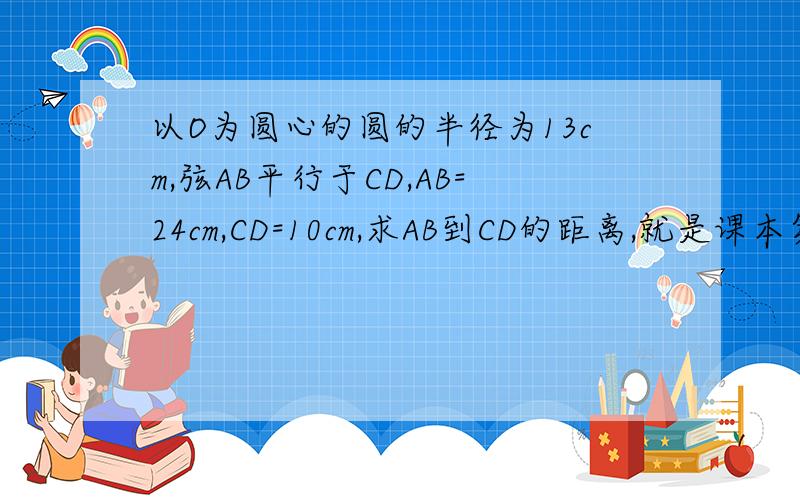 以O为圆心的圆的半径为13cm,弦AB平行于CD,AB=24cm,CD=10cm,求AB到CD的距离,就是课本第88页第9题,