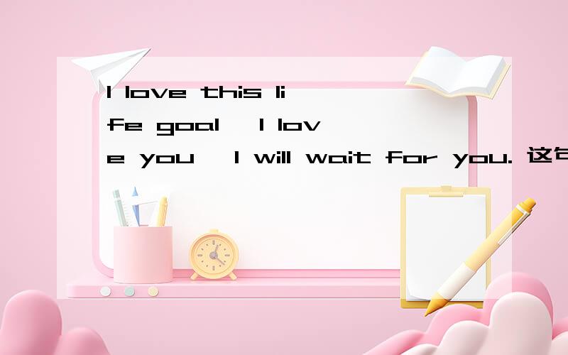 I love this life goal, I love you, I will wait for you. 这句英文翻译成中文是什么?英语高手来.谢谢各位帮我解答.