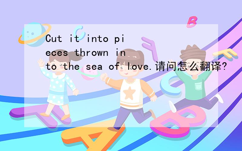 Cut it into pieces thrown into the sea of love.请问怎么翻译?
