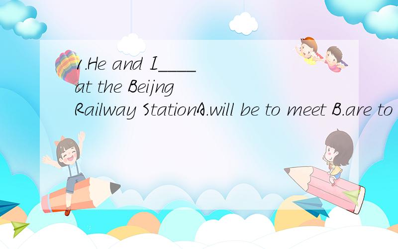 1.He and I____at the Beijng Railway StationA.will be to meet B.are to meet D.are to be meeting2.--Can you take a message to John for me?--Yes,I_____him tomorrow morningA.will be seeing B.am about to see这两道题都是关于时态的,而且是将