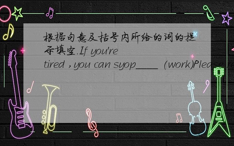 根据句意及括号内所给的词的提示填空.If you're tired ,you can syop____ (work)Please remember______ (practice) the piano every day.