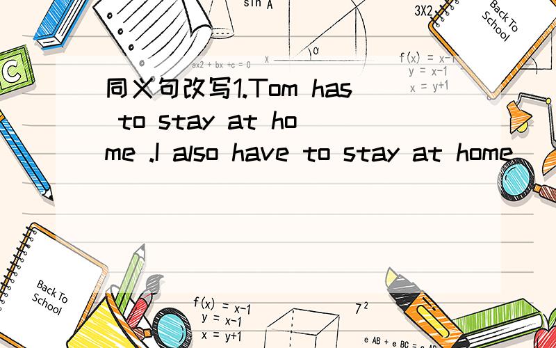 同义句改写1.Tom has to stay at home .I also have to stay at home__________ Tom __________ I ___________to stay at home.