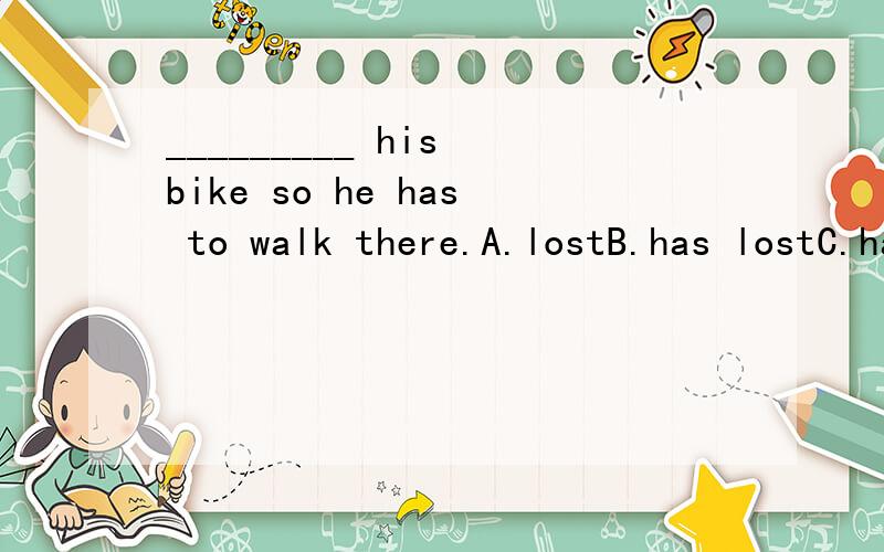 _________ his bike so he has to walk there.A.lostB.has lostC.had lostD.loses为什么答案写的说B　(选择A的同学注意句子并没出现两个时间点,因此要注意时态的前后一致.)那么不是该选d么