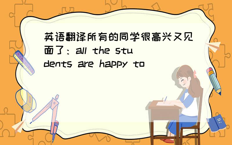 英语翻译所有的同学很高兴又见面了：all the students are happy to ____ ____ ____ again
