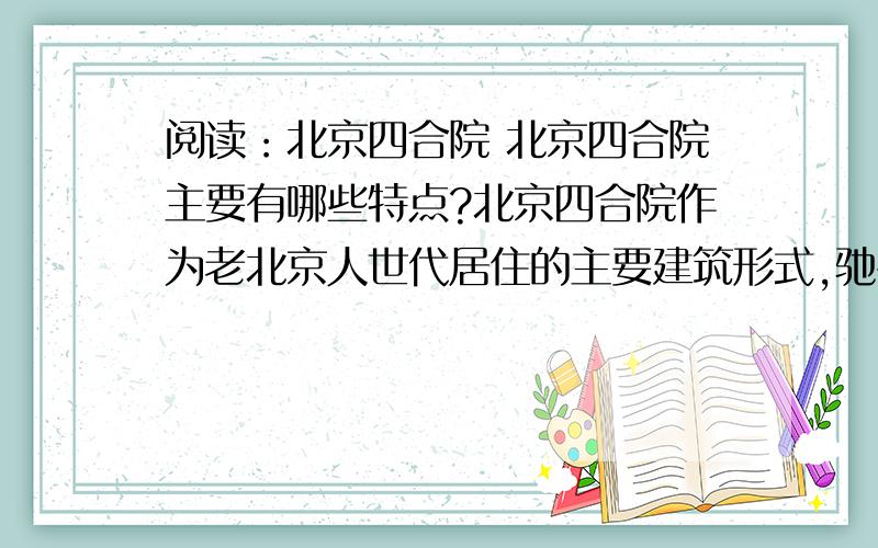阅读：北京四合院 北京四合院主要有哪些特点?北京四合院作为老北京人世代居住的主要建筑形式,驰名中外,世人皆知.这种民居有正房（北房）、倒座（南座）、东厢房和西厢房在四面围合,