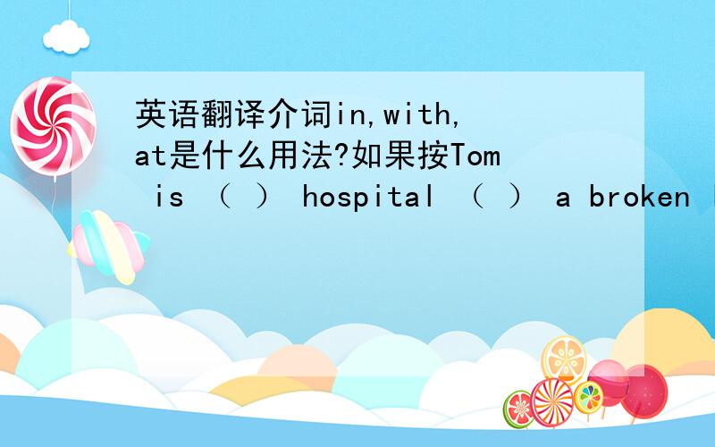 英语翻译介词in,with,at是什么用法?如果按Tom is （ ） hospital （ ） a broken leg while Mary works （ ） the hospital.该怎么填？