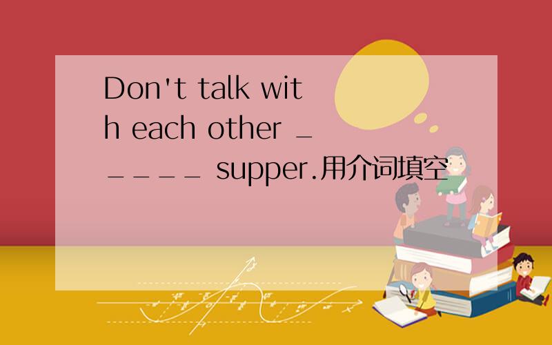 Don't talk with each other _____ supper.用介词填空