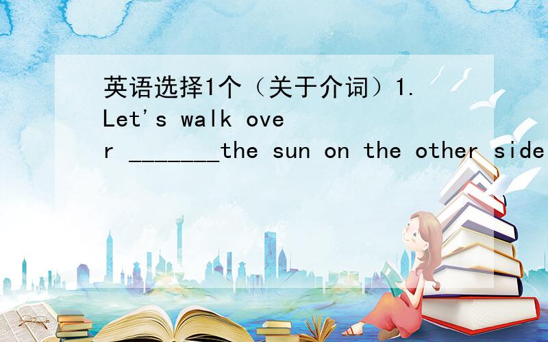 英语选择1个（关于介词）1.Let's walk over _______the sun on the other side of the street.A in B toC underD by让我了解,谢啦）