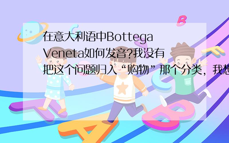 在意大利语中Bottega Veneta如何发音?我没有把这个问题归入“购物”那个分类，我想请真正会意大利语的朋友帮我解决这个问题。所以请不要复制粘贴过来一个答案。