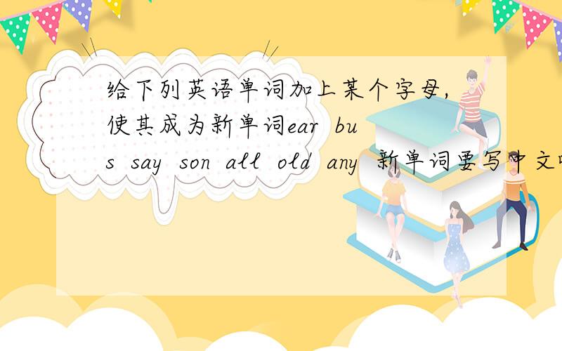给下列英语单词加上某个字母,使其成为新单词ear  bus  say  son  all  old  any  新单词要写中文哦,有追加分的!1!1!