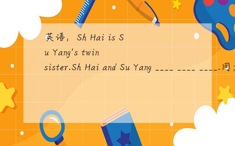 英语：Sh Hai is Su Yang's twin sister.Sh Hai and Su Yang ____ ____ ____.同义句转换